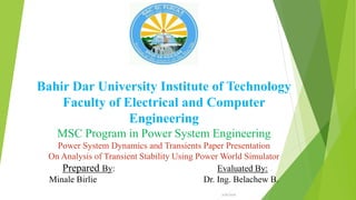 Bahir Dar University Institute of Technology
Faculty of Electrical and Computer
Engineering
MSC Program in Power System Engineering
Power System Dynamics and Transients Paper Presentation
On Analysis of Transient Stability Using Power World Simulator
Prepared By: Evaluated By:
Minale Birlie Dr. Ing. Belachew B.
6/26/2020
1
 