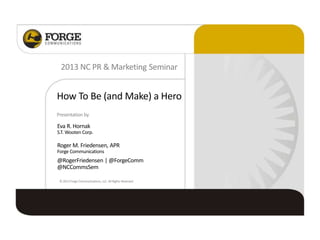 How To Be (and Make) a Hero
2013 NC PR & Marketing Seminar
Presentation by
Eva R. Hornak
S.T. Wooten Corp.
Roger M. Friedensen, APR
Forge Communications
@RogerFriedensen | @ForgeComm
@NCCommsSem
©2013Forge Communications, LLC. All Rights Reserved.
 