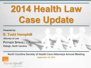 2014 Health Law 
Case Update 
Presented by: 
S. Todd Hemphill 
Attorney at Law 
POYNER SPRUILL LLP 
Raleigh, North Carolina 
September 19, 2014 
 