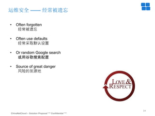 ChinaNetCloud – Solution Proposal *** Confidential ***
14
运维安全 —— 经常被遗忘
• Often forgotten
经常被遗忘
• Often use defaults
经常采取默认设置
• Or random Google search
或用谷歌搜索配置
• Source of great danger
风险的发源地
 