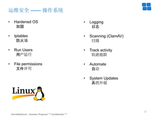 ChinaNetCloud – Solution Proposal *** Confidential ***
17
运维安全 —— 操作系统
• Hardened OS
加固
• Iptables
防火墙
• Run Users
用户运行
• File permissions
文件许可
• Logging
日志
• Scanning (ClamAV)
扫描
• Track activity
轨迹追踪
• Automate
自动
• System Updates
系统升级
 