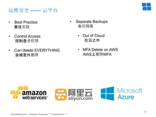 ChinaNetCloud – Solution Proposal *** Confidential ***
18
运维安全 —— 云平台
• Best Practice
最佳实践
• Control Access
控制登录权限
• Can delete EVERYTHING
会被意外删除
• Separate Backups
备份隔离
• Out of Cloud
在云之外
• MFA Delete on AWS
AWS上删除MFA
 