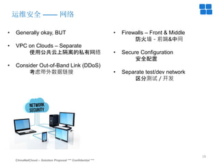 ChinaNetCloud – Solution Proposal *** Confidential ***
19
运维安全 —— 网络
• Generally okay, BUT
• VPC on Clouds – Separate
使用公共云上隔离的私有网络
• Consider Out-of-Band Link (DDoS)
考虑带外数据链接
• Firewalls – Front & Middle
防火墙－前端&中间
• Secure Configuration
安全配置
• Separate test/dev network
区分测试／开发
 