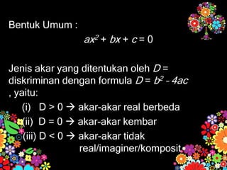 Bentuk Umum :
ax2 + bx + c = 0
Jenis akar yang ditentukan oleh D =
diskriminan dengan formula D = b2 – 4ac
, yaitu:
(i) D > 0  akar-akar real berbeda
(ii) D = 0  akar-akar kembar
(iii) D < 0  akar-akar tidak
real/imaginer/komposit
 