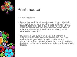 Print master
• Your Text here
• Lorem ipsum dolor sit amet, consectetuer adipiscing
elit, sed diam nonummy nibh euismod tincidunt ut
laoreet dolore magna aliquam erat volutpat. Ut wisi
enim ad minim veniam, quis nostrud exerci tation
ullamcorper suscipit lobortis nisl ut aliquip ex ea
commodo consequat.
• Duis autem vel eum iriure dolor in hendrerit in
vulputate velit esse molestie consequat, vel illum
dolore eu feugiat nulla facilisis at vero eros et
accumsan et iusto odio dignissim qui blandit praesent
luptatum zzril delenit augue duis dolore te feugait nulla
facilisi.
 