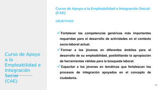 Curso de Apoyo
a la
Empleabilidad e
Integración
Social
(CAE)
Curso de Apoyo a la Empleabilidad e Integración Social
(CAE)
OBJETIVOS
Fortalecer las competencias genéricas más importantes
requeridas para el desarrollo de actividades en el contexto
socio-laboral actual.
Formar a los jóvenes en diferentes ámbitos para el
desarrollo de su empleabilidad, posibilitando la apropiación
de herramientas válidas para la búsqueda laboral.
Capacitar a los jóvenes en temáticas que fortalezcan los
procesos de integración apoyados en el concepto de
ciudadanía.
10
 