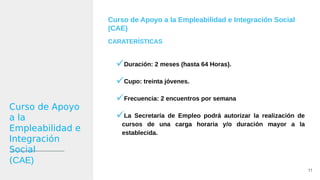 Curso de Apoyo a la Empleabilidad e Integración Social
(CAE)
CARATERÍSTICAS
Duración: 2 meses (hasta 64 Horas).
Cupo: treinta jóvenes.
Frecuencia: 2 encuentros por semana
La Secretaría de Empleo podrá autorizar la realización de
cursos de una carga horaria y/o duración mayor a la
establecida.
11
Curso de Apoyo
a la
Empleabilidad e
Integración
Social
(CAE)
 