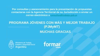 MUCHAS GRACIAS
Por consultas y asesoramiento para la presentación de propuestas
contactarse con la Agencia Territorial de su Jurisdicción o enviar un
correo electrónico a consultas@trabajo.gob.ar​
PROGRAMA JÓVENES CON MÁS Y MEJOR TRABAJO
(PJMyMT)
 