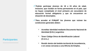 Participantes
Podrán participar jóvenes de 18 a 24 años de edad,
inclusive, que residan en forma permanente en el país, que
no hayan completado el nivel primario y/o secundario de
educación formal obligatoria y que se encuentren en
situación de desempleo.
Para acceder al PJMyMT los jóvenes que reúnan las
condiciones generales deben:
 Acreditar identidad mediante Documento Nacional de
Identidad (D.N.I.) argentino
 Tener Código Único de Identificación Laboral
(C.U.I.L.)
 Residir dentro del ámbito territorial de incumbencia,
o en zonas cercanas a una Oficina de Empleo.
3
 