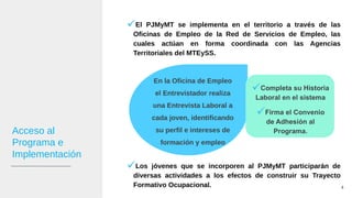 Acceso al
Programa e
Implementación
El PJMyMT se implementa en el territorio a través de las
Oficinas de Empleo de la Red de Servicios de Empleo, las
cuales actúan en forma coordinada con las Agencias
Territoriales del MTEySS.
Los jóvenes que se incorporen al PJMyMT participarán de
diversas actividades a los efectos de construir su Trayecto
Formativo Ocupacional. 4
En la Oficina de Empleo
el Entrevistador realiza
una Entrevista Laboral a
cada joven, identificando
su perfil e intereses de
formación y empleo
Completa su Historia
Laboral en el sistema
Firma el Convenio
de Adhesión al
Programa.
 