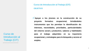 Curso de
Introducción al
Trabajo (CIT)
Curso de Introducción al Trabajo (CIT)
OBJETIVO
Apoyar a los jóvenes en la construcción de su
proyecto formativo ocupacional, brindándoles
instrumentos que les permitan la identificación de:
intereses, necesidades, prioridades, particularidades
del entorno social y productivo, saberes y habilidades
para el trabajo adquiridos en su trayectoria
ocupacional, y estrategias para la búsqueda y acceso al
empleo.
7
 
