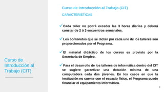 Cada taller no podrá exceder las 3 horas diarias y deberá
constar de 2 ó 3 encuentros semanales.
Los contenidos que se dictan por cada uno de los talleres son
proporcionados por el Programa.
El material didáctico de los cursos es provisto por la
Secretaría de Empleo.
Para el desarrollo de los talleres de informática dentro del CIT
se sugiere garantizar una dotación mínima de una
computadora cada dos jóvenes. En los casos en que la
institución no cuente con el espacio físico, el Programa puede
financiar el equipamiento informático.
9
Curso de Introducción al Trabajo (CIT)
CARACTERÍSTICAS
Curso de
Introducción al
Trabajo (CIT)
 