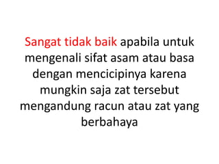 Sangat tidak baik apabila untuk
mengenali sifat asam atau basa
dengan mencicipinya karena
mungkin saja zat tersebut
mengandung racun atau zat yang
berbahaya
 