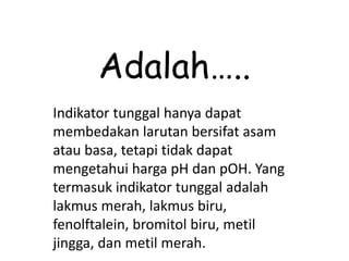 Adalah…..
Indikator tunggal hanya dapat
membedakan larutan bersifat asam
atau basa, tetapi tidak dapat
mengetahui harga pH dan pOH. Yang
termasuk indikator tunggal adalah
lakmus merah, lakmus biru,
fenolftalein, bromitol biru, metil
jingga, dan metil merah.
 