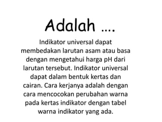Adalah ….
Indikator universal dapat
membedakan larutan asam atau basa
dengan mengetahui harga pH dari
larutan tersebut. Indikator universal
dapat dalam bentuk kertas dan
cairan. Cara kerjanya adalah dengan
cara mencocokan perubahan warna
pada kertas indikator dengan tabel
warna indikator yang ada.
 