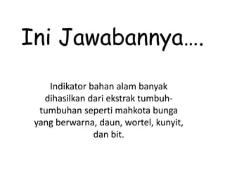Ini Jawabannya….
Indikator bahan alam banyak
dihasilkan dari ekstrak tumbuh-
tumbuhan seperti mahkota bunga
yang berwarna, daun, wortel, kunyit,
dan bit.
 