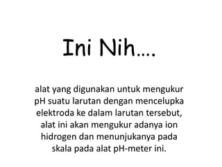 Ini Nih….
alat yang digunakan untuk mengukur
pH suatu larutan dengan mencelupka
elektroda ke dalam larutan tersebut,
alat ini akan mengukur adanya ion
hidrogen dan menunjukanya pada
skala pada alat pH-meter ini.
 