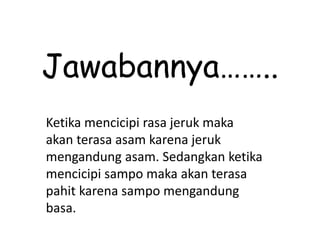 Jawabannya……..
Ketika mencicipi rasa jeruk maka
akan terasa asam karena jeruk
mengandung asam. Sedangkan ketika
mencicipi sampo maka akan terasa
pahit karena sampo mengandung
basa.
 
