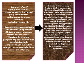 • Evaluasi reflektif
dipergunakan untuk
menyebutkan jenis evaluasi
yang memusatkan
perhatiannya terutama
terhadap
Kurikulum sebgai ide.
• Evaluasi rencana merupakan
jenis evaluasi yang banyak
dilakukan orang terutama
setelah banyak inovasi
diperkenalkan dalam
pengembangan kurikulum dan
setelah teknologis
pengembangan kurikulum
sebagai rencana menghasikan
format-format tertenu.

• Evaluasi proses kadangkadang disebut pula dengan
istilah evaluasi implementasi
kurikulum. Di sini dipergunakan
istilah proses untuk memperkuat
pengertian kurikulum sebagai
suatu proses sebagi suatu yang
terjadi disekolah.
Evaluasi proses dianggap lebih
memberikan kedudukan yang
sama antara dimensi kurikulum
sebagi ide, rencan, hasil dan
kurikulum sebagai kegiatan ,
tetapi tidak dalam suatu nuansa
pun pengertian evaluasi proses
dibedakan dengan pengertian
evaluasi implementasi. Jadi
kedua istilah itu dapat saja
dipergunakan secara
bergantian

 