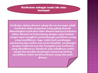 Kurikulum sebagai suatu ide atau
konsepsi

Kurikulum dalam dimensi sebagi ide atu konsepsi adalh
kurikulum dalm pengertian yang paling dinamik
dibandingkan kurikulum dalm dimensi lainnya kurikulum
dalam dimensi ini berkembang dengan cepat bahkan
sangat cepat mengikuti perkembangan pemikiran orang
yang memilikinya. Juga, makin jauh pandangan
seseoarang dan maikin luas serta kompleks pandangan
tersebut makin berona dan kompleks pula kurikulum
yang dihasilkannya. Demikain pula sebaliknya makin
sempit dan pendek pandangan seseorang tentang
pendidikan makin kerdil kurikulum yang ada pada
dirinya.

 