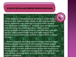 Kurikulum dalam dimensi sebagi rencana

• Pada dasarnya kurikulum sebagi rencana ini adalah terjemahn
dari kurikulum dalam dimensi sebagi ide,teknologi pendidikan
sudah sedemikian maju sehingga kurikulum dalam dimensi
rencana tersebut tidak diterima, maka ide yang semula menjadi
kurikulum yang harus dikembangkan . Dalam proses
pengembangan ini memang fungsi tim teknis tersebut tak ubah
sebagai tukang.keterampilan yang ada pada anggota tim
diperlukan untuk membangun kurikulum dalam dimensi sebgai
rencana
• .Adanya perhatian yang lebih besar terhadap kurikulum dalam
dimensi sebagai rencana itu mudah dipahami apabila diingat
bahwa kurikulum dalam dimensi ini dalah kurikulum yang memiliki
bentuk nyata. Ia mudah terlihat karena tertulis oleh karena itu ia
mudah dipelajari , mudah dibandingkan antara yang satu dengan
yang lainnya, sehungga jelas apa yang diinginkan dari suatu
kegiatan pendidikan.

 