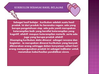 Kurikulum sebagai hasil belajar

Sebagai hasil belajar , kurikulum adalah suatu hasil
produk. Isi dari produk itu beraneka ragam, ada yang
berupa pengetahuan siap, ada pula yamh merupakan
keterampilan baik yang bersifat keterampilan yang
kognitif, afektif, maupun keterampilan motorik, serta ada
juga yang berupa produk afektif.
Disamping kurikulum dalm dimensi sebagai rencana dan
kegiatan , ia merupakan dimensi kurikulum yang banyak
dibicarakan orang sehingga dalam kenyataan sehari-hari
orang mempergunakan produk ini sebagai indikator untuk
menetukan keberhasilan pendidikan siswa.

 