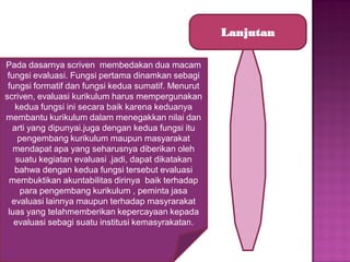 Lanjutan
Pada dasarnya scriven membedakan dua macam
fungsi evaluasi. Fungsi pertama dinamkan sebagi
fungsi formatif dan fungsi kedua sumatif. Menurut
scriven, evaluasi kurikulum harus mempergunakan
kedua fungsi ini secara baik karena keduanya
membantu kurikulum dalam menegakkan nilai dan
arti yang dipunyai.juga dengan kedua fungsi itu
pengembang kurikulum maupun masyarakat
mendapat apa yang seharusnya diberikan oleh
suatu kegiatan evaluasi .jadi, dapat dikatakan
bahwa dengan kedua fungsi tersebut evaluasi
membuktikan akuntabilitas dirinya baik terhadap
para pengembang kurikulum , peminta jasa
evaluasi lainnya maupun terhadap masyrarakat
luas yang telahmemberikan kepercayaan kepada
evaluasi sebagi suatu institusi kemasyrakatan.

 