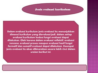 Jenis evaluasi kurikulum

Dalam evaluasi kurikulum jenis evaluasi itu menunjukkan
dimensi kurikulum yang dievaluasi.jadi, dalam setiap
evaluasi kurikulum kedua fungsi evaluasi dapat
dilakukan. Oleh karena dalam evaluasi reflektif, evaluasi
rencana, evaluasi proses maupun evaluasi hasil fungsi
formatif dan sumatif evaluasi dapat dilakukan. Keempat
jenis evaluasi itu akan dibicarakan secara lebih rinci dalam
uraian berikut ini.

 
