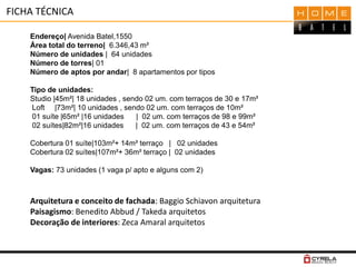 FICHA TÉCNICA
Endereço| Avenida Batel,1550
Área total do terreno| 6.346,43 m²
Número de unidades | 64 unidades
Número de torres| 01
Número de aptos por andar| 8 apartamentos por tipos
Tipo de unidades:
Studio |45m²| 18 unidades , sendo 02 um. com terraços de 30 e 17m²
Loft |73m²| 10 unidades , sendo 02 um. com terraços de 10m²
01 suíte |65m² |16 unidades | 02 um. com terraços de 98 e 99m²
02 suítes|82m²|16 unidades | 02 um. com terraços de 43 e 54m²
Cobertura 01 suíte|103m²+ 14m² terraço | 02 unidades
Cobertura 02 suítes|107m²+ 36m² terraço | 02 unidades
Vagas: 73 unidades (1 vaga p/ apto e alguns com 2)
Arquitetura e conceito de fachada: Baggio Schiavon arquitetura
Paisagismo: Benedito Abbud / Takeda arquitetos
Decoração de interiores: Zeca Amaral arquitetos
 