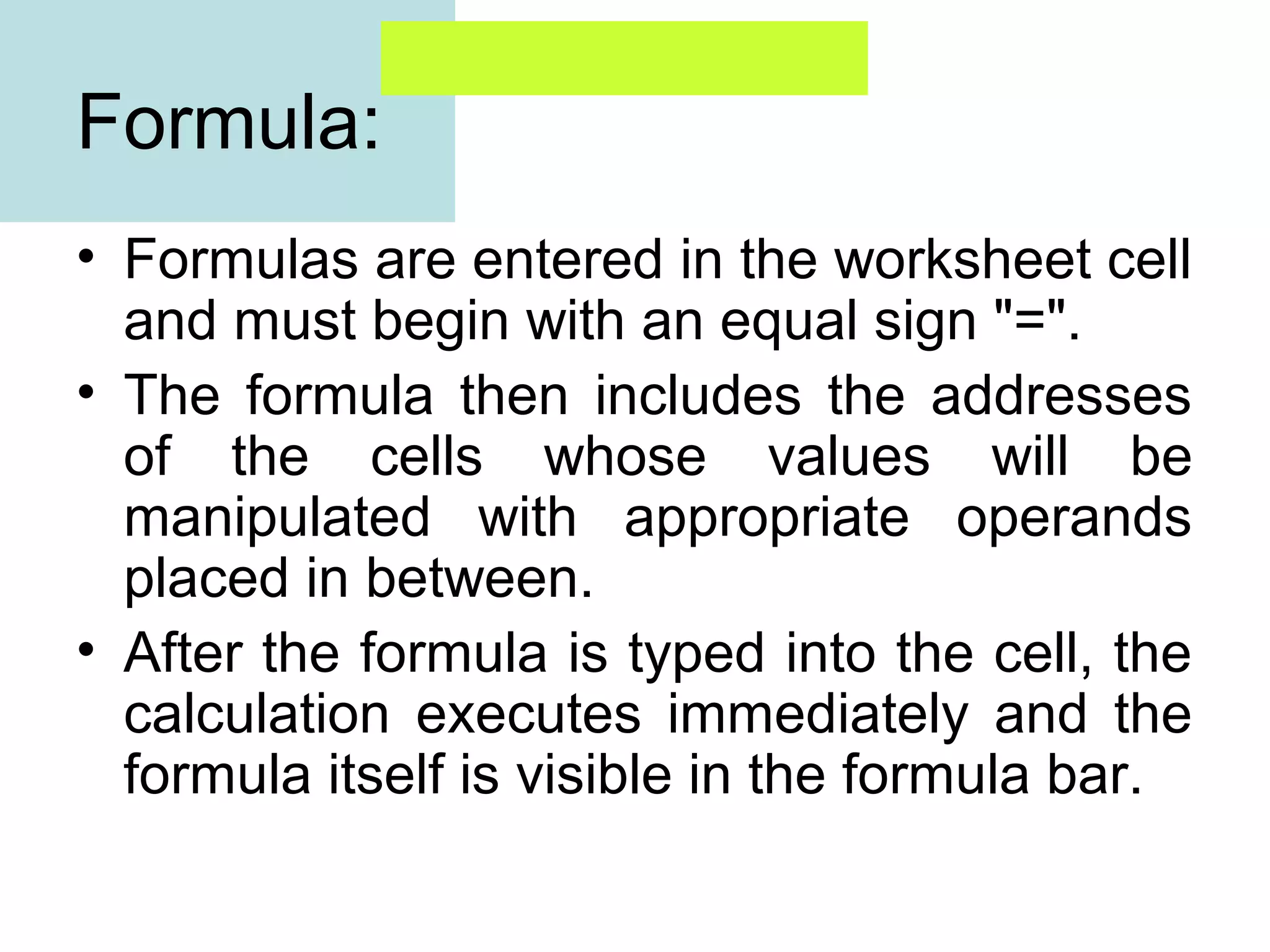 Formula:
• Formulas are entered in the worksheet cell
and must begin with an equal sign "=".
• The formula then includes the addresses
of the cells whose values will be
manipulated with appropriate operands
placed in between.
• After the formula is typed into the cell, the
calculation executes immediately and the
formula itself is visible in the formula bar.