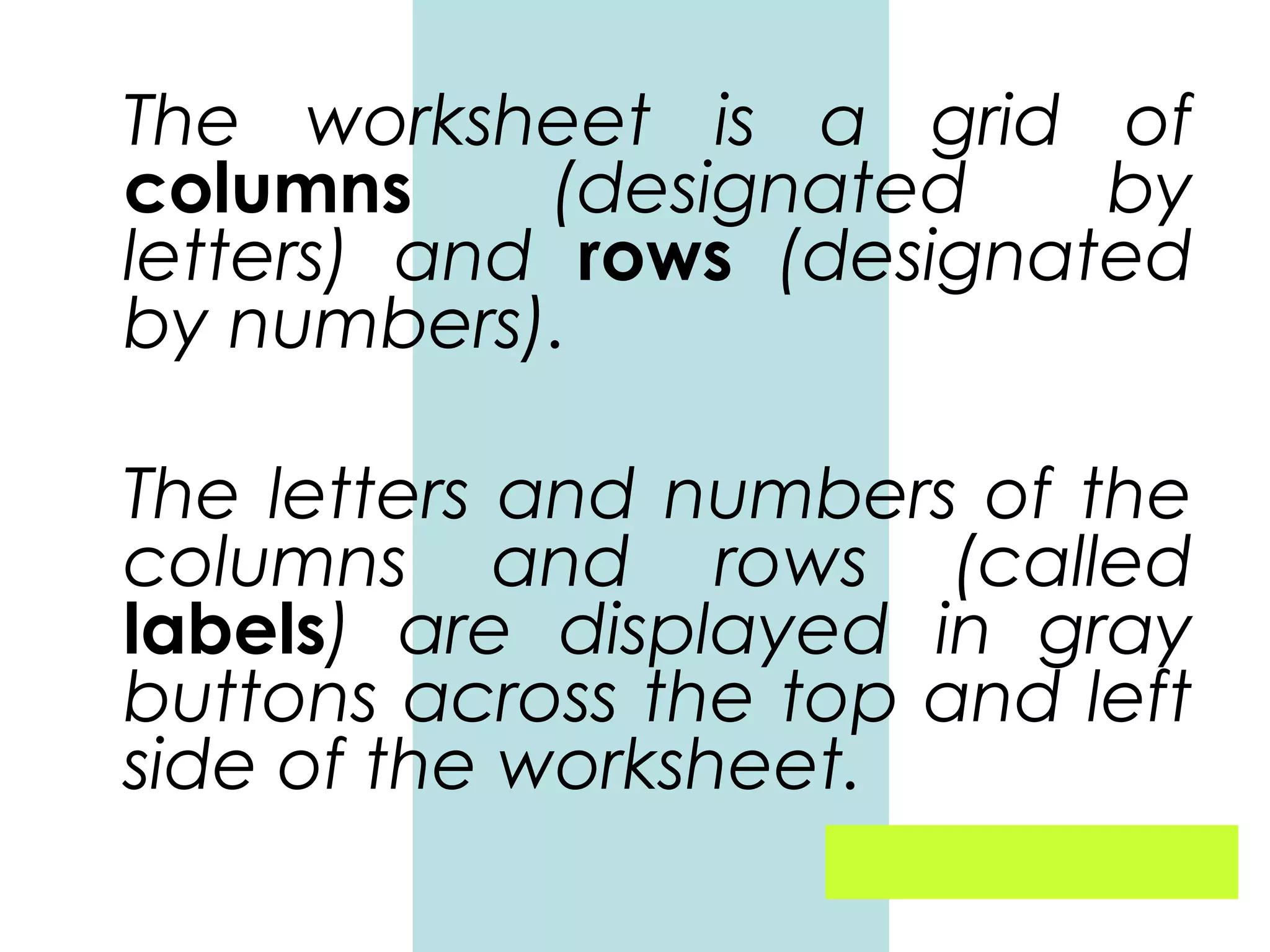 The worksheet is a grid of
columns
(designated
by
letters) and rows (designated
by numbers).
The letters and numbers of the
columns and rows (called
labels) are displayed in gray
buttons across the top and left
side of the worksheet.