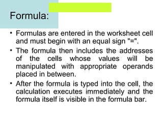 Formula:
• Formulas are entered in the worksheet cell
and must begin with an equal sign "=".
• The formula then includes the addresses
of the cells whose values will be
manipulated with appropriate operands
placed in between.
• After the formula is typed into the cell, the
calculation executes immediately and the
formula itself is visible in the formula bar.

 