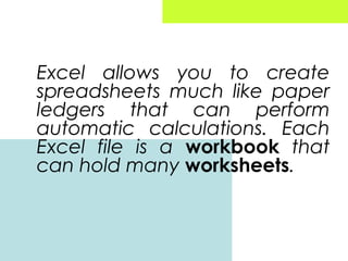 Excel allows you to create
spreadsheets much like paper
ledgers that can perform
automatic calculations. Each
Excel file is a workbook that
can hold many worksheets.

 