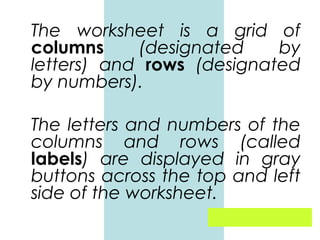 The worksheet is a grid of
columns
(designated
by
letters) and rows (designated
by numbers).
The letters and numbers of the
columns and rows (called
labels) are displayed in gray
buttons across the top and left
side of the worksheet.

 