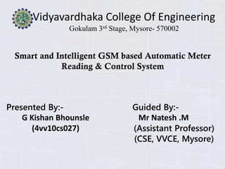 Vidyavardhaka College Of Engineering
Gokulam 3rd Stage, Mysore- 570002
Smart and Intelligent GSM based Automatic Meter
Reading & Control System
Presented By:-
G Kishan Bhounsle
(4vv10cs027)
Guided By:-
Mr Natesh .M
(Assistant Professor)
(CSE, VVCE, Mysore)
 