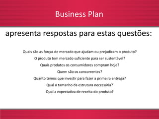 Business Plan
Quais são as forças de mercado que ajudam ou prejudicam o produto?
O produto tem mercado suficiente para ser sustentável?
Quais produtos os consumidores compram hoje?
Quem são os concorrentes?
Quanto temos que investir para fazer a primeira entrega?
Qual o tamanho da estrutura necessária?
Qual a expectativa de receita do produto?
apresenta respostas para estas questões:
 