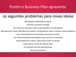Porém o Business Plan apresenta
Dificuldade na definição do cliente
Tem foco na primeira entrega
Tem ênfase na execução e não no aprendizado ou na descoberta
Não apresenta marcos definidos para vendas e marketing que alerte a empresa sobre problemas
Usa o desenvolvimento de produtos para prever vendas
Usa o desenvolvimento de produtos para mensurar o marketing
Necessidade de se seguir o plano para escalar as vendas
Pode acelerar o fluxo de saída de caixa
As empresas não são nada parecidas
Excesso de otimismo
os seguintes problemas para novas ideias
 