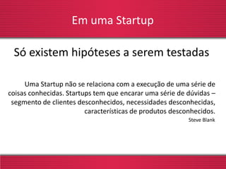 Em uma Startup
Só existem hipóteses a serem testadas
Uma Startup não se relaciona com a execução de uma série de
coisas conhecidas. Startups tem que encarar uma série de dúvidas –
segmento de clientes desconhecidos, necessidades desconhecidas,
características de produtos desconhecidos.
Steve Blank
 