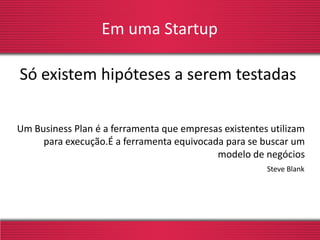 Em uma Startup
Só existem hipóteses a serem testadas
Steve Blank
Um Business Plan é a ferramenta que empresas existentes utilizam
para execução.É a ferramenta equivocada para se buscar um
modelo de negócios
 