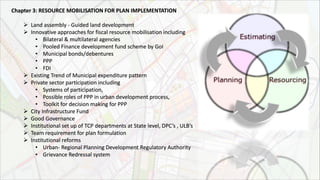 Chapter 3: RESOURCE MOBILISATION FOR PLAN IMPLEMENTATION
 Land assembly - Guided land development
 Innovative approaches for fiscal resource mobilisation including
• Bilateral & multilateral agencies
• Pooled Finance development fund scheme by GoI
• Municipal bonds/debentures
• PPP
• FDI
 Existing Trend of Municipal expenditure pattern
 Private sector participation including
• Systems of participation,
• Possible roles of PPP in urban development process,
• Toolkit for decision making for PPP
 City Infrastructure Fund
 Good Governance
 Institutional set up of TCP departments at State level, DPC’s , ULB’s
 Team requirement for plan formulation
 Institutional reforms
• Urban- Regional Planning Development Regulatory Authority
• Grievance Redressal system
 