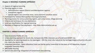 Chapter 4: REGIONAL PLANNING APPROACH
 Aspects of regional planning
 Planning regions in India
• Administrative regions (District and Metropolitan regions)
• Investment regions
• Special regions (eco sensitive areas, socio economic sensitive areas)
 Framework for Kolkata Metropolitan Planning Committee
 Planning process for various planning regions, peri urban areas, village planning
 Criteria and techniques for area delineation
 Land use classification for regional planning
 Members of Regional Planning Board – Inter State Administrative set-up
CHAPTER 5: URBAN PLANNING APPROACH
 Socio-Economic Profile of a city
 Urban planning approach for Green city, Compact city (TOD, intensive use of land) and SMART city
 Approaches for planning based on city typologies – Hill city, inner city, industrial city heritage/religious/tourism city, port
city, medi-city, sports city,
 Integrated townships - Space allocation/ land use mix for parks/ townships on the basis of HP, Rajasthan, Gujarat
Integrated Township Policy
 Affordable Housing
 Special area planning- integration of Cantonment area planning
 