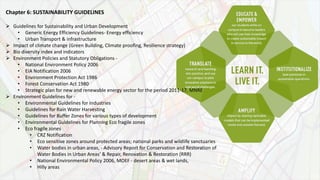 Chapter 6: SUSTAINABILITY GUIDELINES
 Guidelines for Sustainability and Urban Development
• Generic Energy Efficiency Guidelines- Energy efficiency
• Urban Transport & infrastructure
 Impact of climate change (Green Building, Climate proofing, Resilience strategy)
 Bio diversity index and indicators
 Environment Policies and Statutory Obligations -
• National Environment Policy 2006
• EIA Notification 2006
• Environment Protection Act 1986
• Forest Conservation Act 1980
• Strategic plan for new and renewable energy sector for the period 2011-17, MNRE
 Environment Guidelines for -
• Environmental Guidelines for Industries
• Guidelines for Rain Water Harvesting
• Guidelines for Buffer Zones for various types of development
• Environmental Guidelines for Planning Eco fragile zones
• Eco fragile zones
• CRZ Notification
• Eco sensitive zones around protected areas; national parks and wildlife sanctuaries
• Water bodies in urban areas, - Advisory Report for Conservation and Restoration of
Water Bodies in Urban Areas’ & Repair, Renovation & Restoration (RRR)
• National Environmental Policy 2006, MOEF - desert areas & wet lands,
• Hilly areas
 