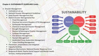 Chapter 6: SUSTAINABILITY GUIDELINES Contd…
 Disaster Management
 Institutional set up
 National Disaster Management Guidelines
 State Disaster Management Plan
 District Disaster Management Plan
• Flood Management
• Chemical (terrorism) Disasters (CTD) Management
• Earthquake Management
• Chemical (industrial) Disaster Management
• Drought Management
• Nuclear & Radiological Disaster Management
• Cyclones Management
• Fire Services Management
• Tsunami Management
• Landslides/ Snow Avalanches Management
• Urban Flooding Management
 Prevention, preparedness and mitigation
 Capacity Building
 Response Mechanisms: National Disaster Response Force
 Response & Relief: Psycho-Social Support and Mental Health
Services, medical preparedness
 