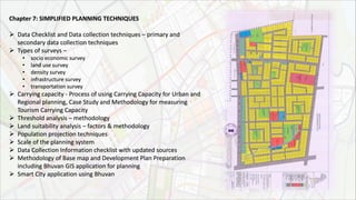Chapter 7: SIMPLIFIED PLANNING TECHNIQUES
 Data Checklist and Data collection techniques – primary and
secondary data collection techniques
 Types of surveys –
• socio economic survey
• land use survey
• density survey
• infrastructure survey
• transportation survey
 Carrying capacity - Process of using Carrying Capacity for Urban and
Regional planning, Case Study and Methodology for measuring
Tourism Carrying Capacity
 Threshold analysis – methodology
 Land suitability analysis – factors & methodology
 Population projection techniques
 Scale of the planning system
 Data Collection Information checklist with updated sources
 Methodology of Base map and Development Plan Preparation
including Bhuvan GIS application for planning
 Smart City application using Bhuvan
 