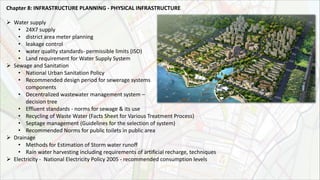 Chapter 8: INFRASTRUCTURE PLANNING ‐ PHYSICAL INFRASTRUCTURE
 Water supply
• 24X7 supply
• district area meter planning
• leakage control
• water quality standards- permissible limits (ISO)
• Land requirement for Water Supply System
 Sewage and Sanitation
• National Urban Sanitation Policy
• Recommended design period for sewerage systems
components
• Decentralized wastewater management system –
decision tree
• Effluent standards - norms for sewage & its use
• Recycling of Waste Water (Facts Sheet for Various Treatment Process)
• Septage management (Guidelines for the selection of system)
• Recommended Norms for public toilets in public area
 Drainage
• Methods for Estimation of Storm water runoff
• Rain water harvesting including requirements of artificial recharge, techniques
 Electricity - National Electricity Policy 2005 - recommended consumption levels
 