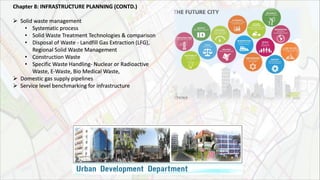 Chapter 8: INFRASTRUCTURE PLANNING (CONTD.)
 Solid waste management
• Systematic process
• Solid Waste Treatment Technologies & comparison
• Disposal of Waste - Landfill Gas Extraction (LFG),
Regional Solid Waste Management
• Construction Waste
• Specific Waste Handling- Nuclear or Radioactive
Waste, E-Waste, Bio Medical Waste,
 Domestic gas supply pipelines
 Service level benchmarking for infrastructure
 