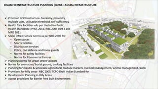  Provision of infrastructure- hierarchy, proximity,
multiple uses, utilisation threshold, self-sufficiency
 Health Care Facilities –As per the Indian Public
Health Standards (IPHS), 2012, NBC 2005 Part 3 and
MPD 2021
 Social infrastructure norms as per NBC 2005 for:
• Open spaces
• Sports facilities
• Distribution services
• Police, civil defence and home guards
• Norms for safety facilities
• Norms for Commercial Centres
 Planning norms for Urban street vendors
 Norms for cremation/ burial ground, banking facilities
 Planning for mandis & wholesale agricultural produce markets, livestock management/ animal management center
 Provisions for hilly areas- NBC 2005, TCPO Draft Indian Standard for
 Development Planning in Hilly Areas
 Access provisions for Barrier Free Built Environment
Chapter 8: INFRASTRUCTURE PLANNING (contd.) ‐SOCIAL INFRASTRUCTURE
 
