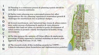  Planning is a continuous process & planning system should be
such that it ensures continuity.
 Earlier town planning was a piecemeal process but after
Independence the city planning experienced tremendous growth &
challenges for resettlement due to political changes.
 Several resettlement, new Industrial base towns & urban centers
were under process of planning & masters & town planners
conclude that land use plans are needed to guide development of
urban centers to promote orderly development & healthy living
environment.
 For this purpose the ministry of Urban affairs & employment,
governing of India organized a national workshop on master plan
approach during February 24-25, 1995.
 The research study of this workshop awarded as UDPFI –
Urban development plans formulation and implementation guidelines.
 