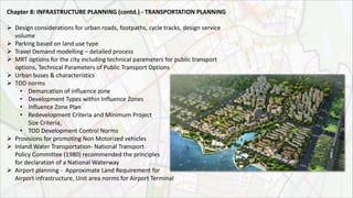 Chapter 8: INFRASTRUCTURE PLANNING (contd.) ‐ TRANSPORTATION PLANNING
 Design considerations for urban roads, footpaths, cycle tracks, design service
volume
 Parking based on land use type
 Travel Demand modelling – detailed process
 MRT options for the city including technical parameters for public transport
options, Technical Parameters of Public Transport Options
 Urban buses & characteristics
 TOD norms
• Demarcation of influence zone
• Development Types within Influence Zones
• Influence Zone Plan
• Redevelopment Criteria and Minimum Project
Size Criteria,
• TOD Development Control Norms
 Provisions for promoting Non Motorized vehicles
 Inland Water Transportation- National Transport
Policy Committee (1980) recommended the principles
for declaration of a National Waterway
 Airport planning - Approximate Land Requirement for
Airport infrastructure, Unit area norms for Airport Terminal
 